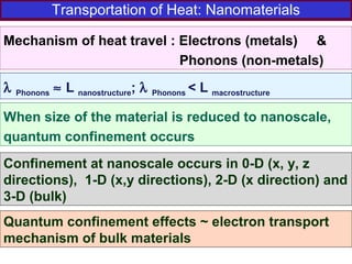 Transportation of Heat: Nanomaterials
Mechanism of heat travel : Electrons (metals) &
Phonons (non-metals)
λ Phonons ≈ L nanostructure; λ Phonons < L macrostructure
When size of the material is reduced to nanoscale,
quantum confinement occurs
Confinement at nanoscale occurs in 0-D (x, y, z
directions), 1-D (x,y directions), 2-D (x direction) and
3-D (bulk)
Quantum confinement effects ~ electron transport
mechanism of bulk materials
 