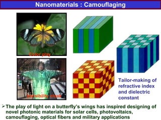 The play of light on a butterfly’s wings has inspired designing of
novel photonic materials for solar cells, photovoltaics,
camouflaging, optical fibers and military applications
Invisibility cloak
Color play
Tailor-making of
refractive index
and dielectric
constant
Nanomaterials : Camouflaging
 