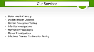 Our Services
• Mater Health Checkup
• Diabetic Health Checkup
• Cardiac Emergency Testing
• Infertility Investigations
• Hormone Investigations
• Cancer Investigations
• Infectious Disease Confirmation Testing
 