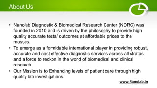 About Us
• Nanolab Diagnostic & Biomedical Research Center (NDRC) was
founded in 2010 and is driven by the philosophy to provide high
quality accurate tests/ outcomes at affordable prices to the
masses.
• To emerge as a formidable international player in providing robust,
accurate and cost effective diagnostic services across all stratas
and a force to reckon in the world of biomedical and clinical
research.
• Our Mission is to Enhancing levels of patient care through high
quality lab investigations.
www.Nanolab.in
 