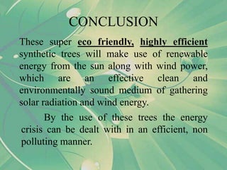 These super eco friendly, highly efficient
synthetic trees will make use of renewable
energy from the sun along with wind power,
which are an effective clean and
environmentally sound medium of gathering
solar radiation and wind energy.
CONCLUSION
By the use of these trees the energy
crisis can be dealt with in an efficient, non
polluting manner.
 