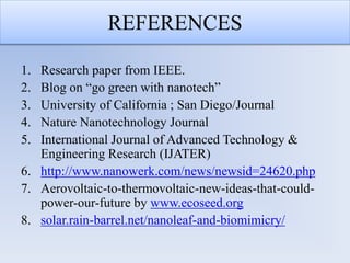 REFERENCES
1. Research paper from IEEE.
2. Blog on “go green with nanotech”
3. University of California ; San Diego/Journal
4. Nature Nanotechnology Journal
5. International Journal of Advanced Technology &
Engineering Research (IJATER)
6. http://www.nanowerk.com/news/newsid=24620.php
7. Aerovoltaic-to-thermovoltaic-new-ideas-that-could-
power-our-future by www.ecoseed.org
8. solar.rain-barrel.net/nanoleaf-and-biomimicry/
 