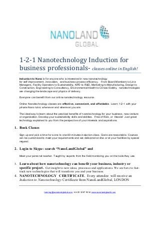 1-2-1 Nanotechnology Induction for
   business professionals- classes online in English!
   Induction to Nano is for anyone who is interested in new nanotechnology
   for self-improvement, innovation, and business process efficiency. From Board Members to Line
   Managers, Facility Operators to Sustainability, NPD to R&D, Marketing to Manufacturing, Design to
   Construction, Engineering to Consultancy, Environmental Health to Clinical Safety, nanotechnologies
   are changing the landscape and physics of delivery.

   Everyone can benefit from our online nanotechnology resource.

   Online Nanotechnology classes are effective, convenient, and affordable. Learn 1-2-1 with your
   private Nano tutor, whenever and wherever you are.

   The ideal way to learn about the practical benefits of nanotechnology for your business, new venture
   or organisation. Develop your sustainability skills and abilities. Free of Risk, or Hassle! Just great
   technology explained to you from the perspective of your interests and aspirations.

1. Book Classes
   Sign up and pick a time for a one to one 60-minutes induction class. Costs are reasonable. Courses
   can be customised to meet your requirements and are delivered on-line or at your facilities by special
   request.

2. Login to Skype: search “NanoLandGlobal” and
   Meet your personal teacher. Taught by experts from the field mentoring you on the tools they use.

3. Learn about how nanotechnology can benefit your business, industry or
   specific project. Get insight to new ideas, processes and applications. We are here to fast-
   track new technologies that will transform you and your business.
4. NANOTECHNOLOGY CERTIFICATE. Every attendee will receive an
   Induction to Nanotechnology Certificate from NanoLandGlobal, LONDON


                        training@nanolandglobal.com +44 20 3287 9234 www.nanolandgloabl.com
 