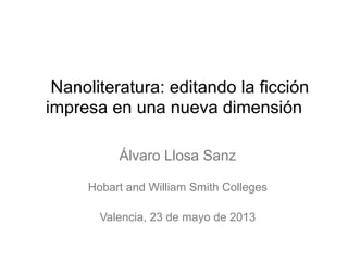 Nanoliteratura: editando la ficción
impresa en una nueva dimensión
Álvaro Llosa Sanz
Hobart and William Smith Colleges
Valencia, 23 de mayo de 2013
 