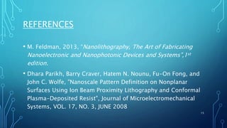 REFERENCES
• M. Feldman, 2013, “Nanolithography, The Art of Fabricating
Nanoelectronic and Nanophotonic Devices and Systems”,1st
edition.
• Dhara Parikh, Barry Craver, Hatem N. Nounu, Fu-On Fong, and
John C. Wolfe, "Nanoscale Pattern Definition on Nonplanar
Surfaces Using Ion Beam Proximity Lithography and Conformal
Plasma-Deposited Resist", Journal of Microelectromechanical
Systems, VOL. 17, NO. 3, JUNE 2008
15
 