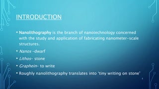 INTRODUCTION
• Nanolithography is the branch of nanotechnology concerned
with the study and application of fabricating nanometer-scale
structures.
• Nanos –dwarf
• Lithos- stone
• Graphein- to write
• Roughly nanolithography translates into ‘tiny writing on stone’
3
 