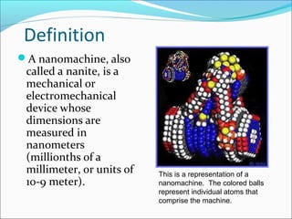Definition
A nanomachine, also
called a nanite, is a
mechanical or
electromechanical
device whose
dimensions are
measured in
nanometers
(millionths of a
millimeter, or units of
10-9 meter).
This is a representation of a
nanomachine. The colored balls
represent individual atoms that
comprise the machine.
 