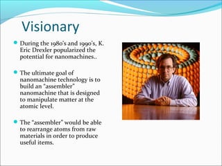Visionary
During the 1980’s and 1990’s, K.
Eric Drexler popularized the
potential for nanomachines..
The ultimate goal of
nanomachine technology is to
build an “assembler”
nanomachine that is designed
to manipulate matter at the
atomic level.
The “assembler” would be able
to rearrange atoms from raw
materials in order to produce
useful items.
 