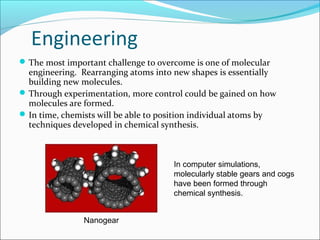 Engineering
The most important challenge to overcome is one of molecular
engineering. Rearranging atoms into new shapes is essentially
building new molecules.
Through experimentation, more control could be gained on how
molecules are formed.
In time, chemists will be able to position individual atoms by
techniques developed in chemical synthesis.
In computer simulations,
molecularly stable gears and cogs
have been formed through
chemical synthesis.
Nanogear
 