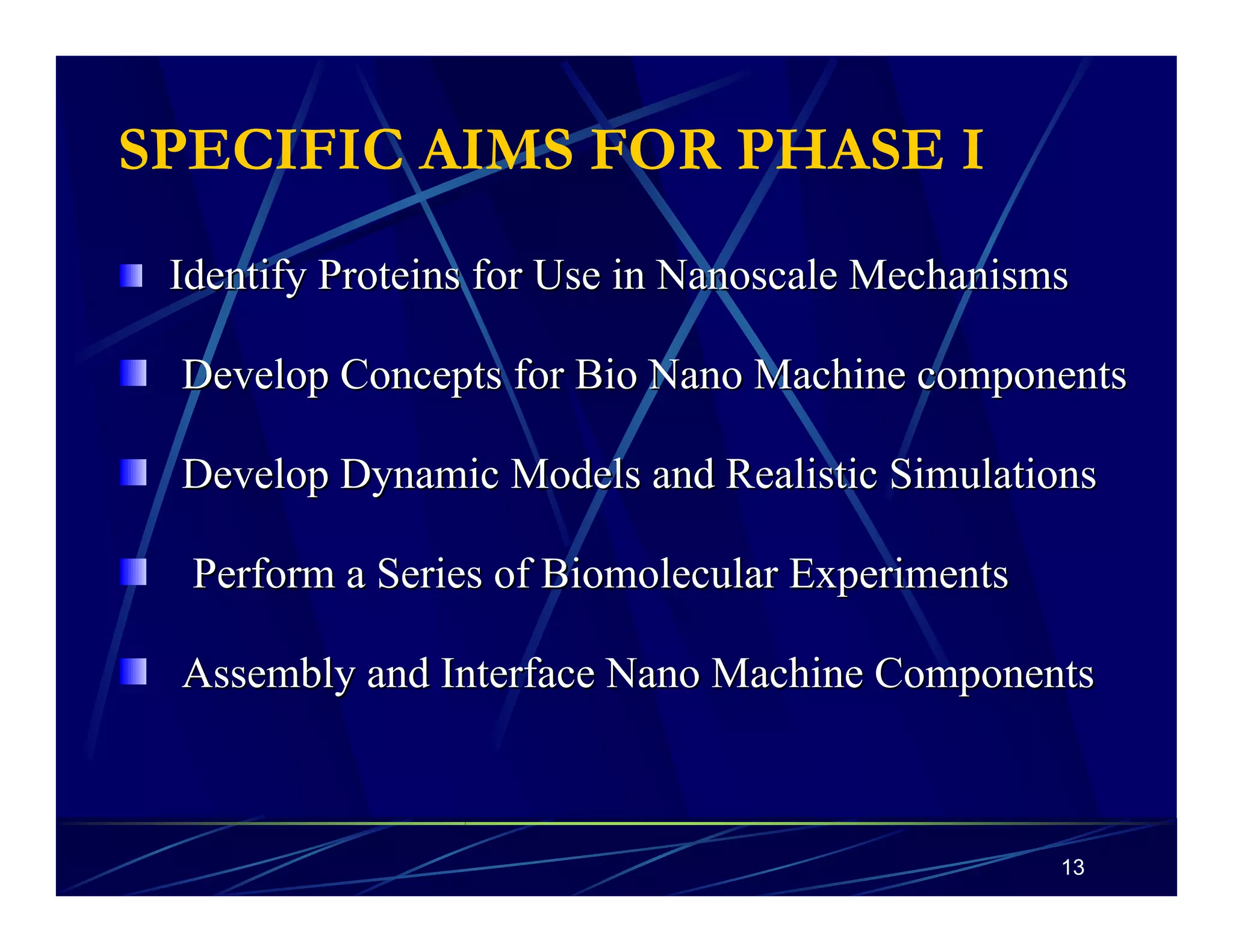 13 
SPECIFIC AIMS FOR PHASE I 
Identify Proteins for Use in Nanoscale Mechanisms 
Develop Concepts for Bio NanoMachine components 
Develop Dynamic Models and Realistic Simulations 
Perform a Series of Biomolecular Experiments 
Assembly and Interface NanoMachine Components 
 
