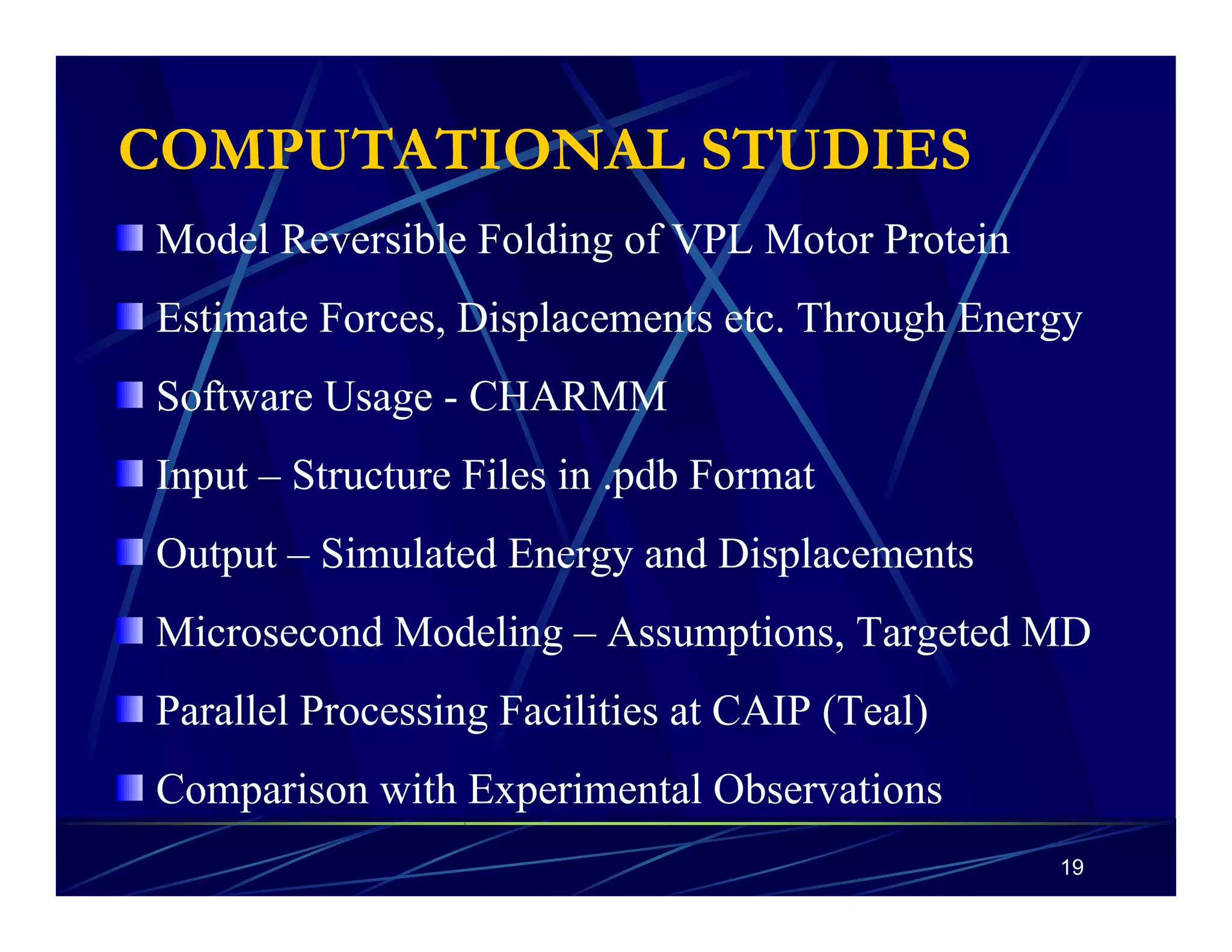 COMPUTATIONAL STUDIES 
Model Reversible Folding of VPL Motor Protein 
Estimate Forces, Displacements etc. Through Energy 
Software Usage - CHARMM 
Input – Structure Files in .pdb Format 
Output – Simulated Energy and Displacements 
Microsecond Modeling – Assumptions, Targeted MD 
Parallel Processing Facilities at CAIP (Teal) 
Comparison with Experimental Observations 
19 
 