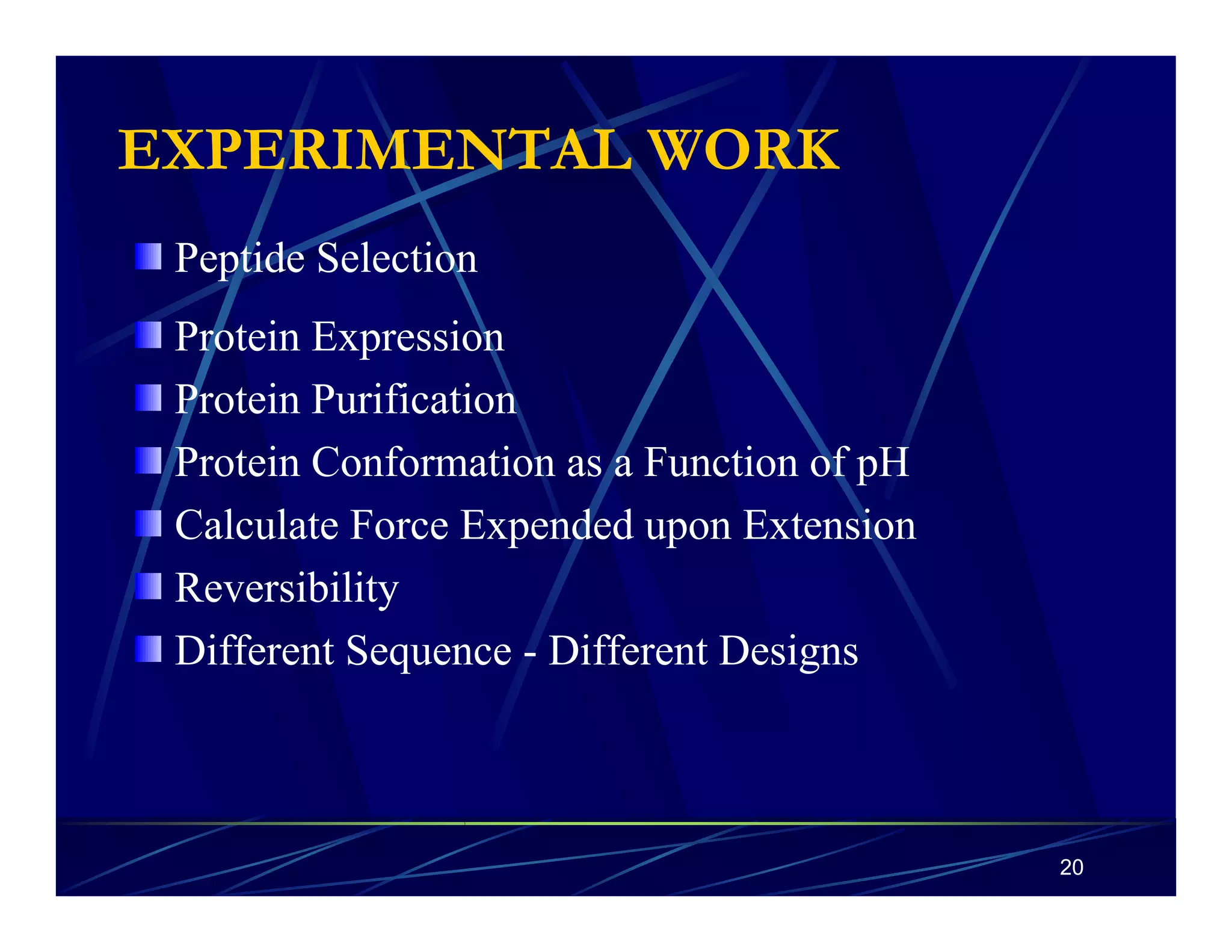 20 
EXPERIMENTAL WORK 
Peptide Selection 
Protein Expression 
Protein Purification 
Protein Conformation as a Function of pH 
Calculate Force Expended upon Extension 
Reversibility 
Different Sequence - Different Designs 
 