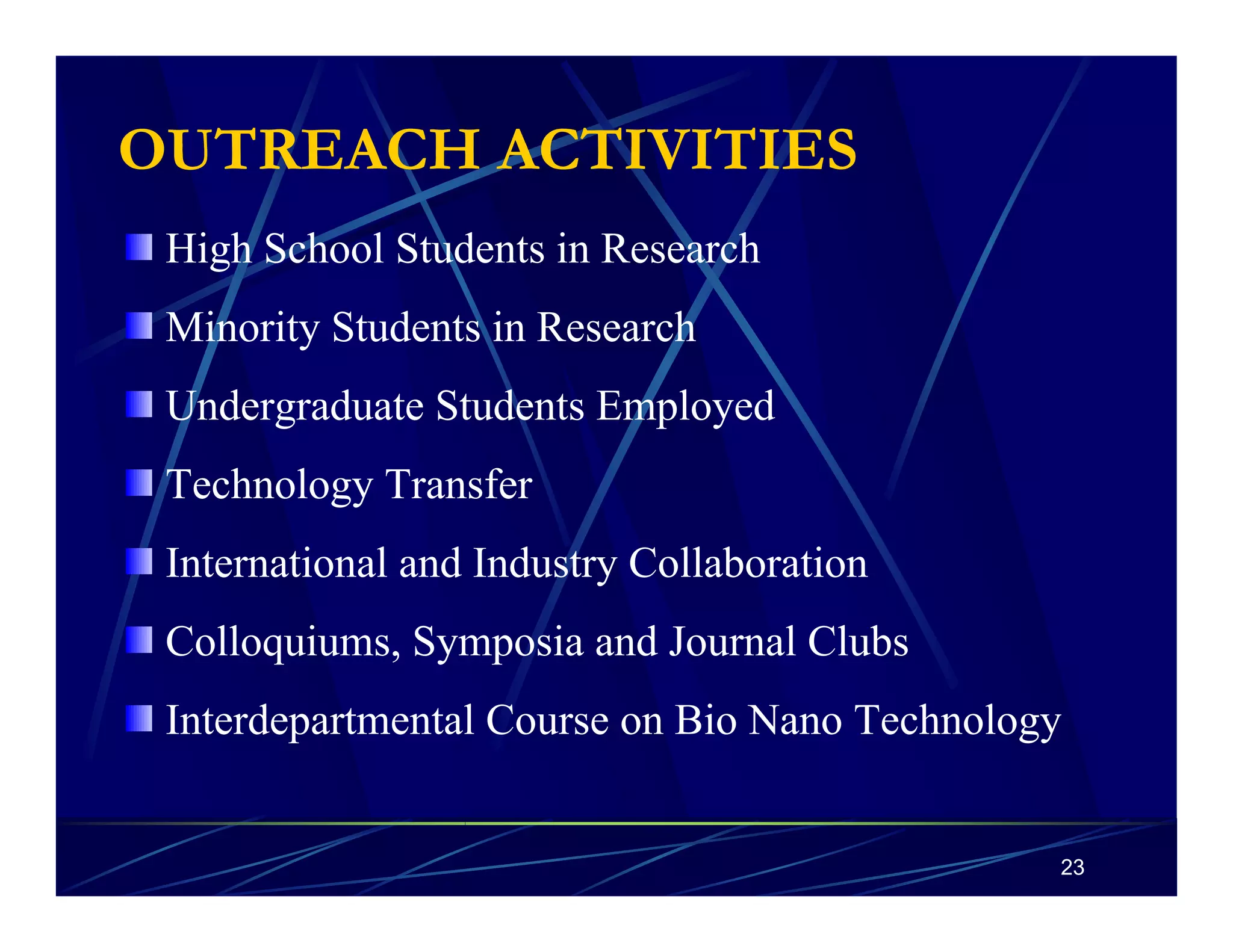 OUTREACH ACTIVITIES 
High School Students in Research 
Minority Students in Research 
Undergraduate Students Employed 
Technology Transfer 
International and Industry Collaboration 
Colloquiums, Symposia and Journal Clubs 
Interdepartmental Course on Bio Nano Technology 
23 
 