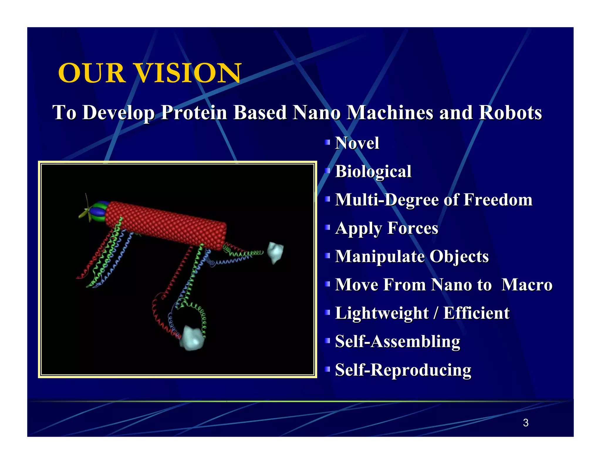OUR VISION 
To Develop Protein Based NanoMachines and Robots 
Novel 
Biological 
Multi-Degree of Freedom 
Apply Forces 
Manipulate Objects 
Move From Nano to Macro 
Lightweight / Efficient 
Self-Assembling 
Self-Reproducing 
3 
 