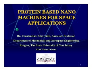 1 
PROTEIN BASED NANO 
MACHINES FOR SPACE 
APPLICATIONS 
Dr. Constantinos Mavroidis, Associate Professor 
Department of Mechanical and Aerospace Engineering 
Rutgers, The State University of New Jersey 
NIAC Phase I Grant 
 