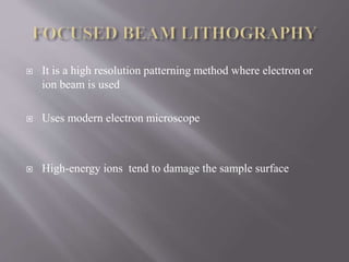  It is a high resolution patterning method where electron or
ion beam is used
 Uses modern electron microscope
 High-energy ions tend to damage the sample surface
 