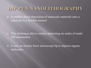  It enables direct deposition of nanoscale materials onto a
substrate in a flexible manner
 This technique allows surface patterning on scales of under
100 nanometers
 It uses an Atomic force microscope tip to deposit organic
molecules
 