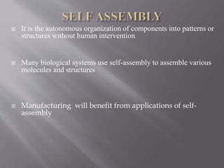  It is the autonomous organization of components into patterns or
structures without human intervention
 Many biological systems use self-assembly to assemble various
molecules and structures
 Manufacturing will benefit from applications of self-
assembly
 