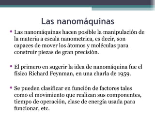 Las nanomáquinas
 Las nanomáquinas hacen posible la manipulación de
  la materia a escala nanometrica, es decir, son
  capaces de mover los átomos y moléculas para
  construir piezas de gran precisión.

 El primero en sugerir la idea de nanomáquina fue el
  físico Richard Feynman, en una charla de 1959.

 Se pueden clasificar en función de factores tales
  como el movimiento que realizan sus componentes,
  tiempo de operación, clase de energía usada para
  funcionar, etc.
 