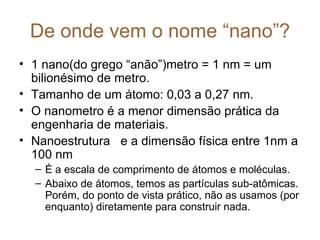 De onde vem o nome “nano”?
• 1 nano(do grego “anão”)metro = 1 nm = um
  bilionésimo de metro.
• Tamanho de um átomo: 0,03 a 0,27 nm.
• O nanometro é a menor dimensão prática da
  engenharia de materiais.
• Nanoestrutura e a dimensão física entre 1nm a
  100 nm
  – É a escala de comprimento de átomos e moléculas.
  – Abaixo de átomos, temos as partículas sub-atômicas.
    Porém, do ponto de vista prático, não as usamos (por
    enquanto) diretamente para construir nada.
 