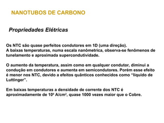 NANOTUBOS DE CARBONO


 Propriedades Elétricas

Os NTC são quase perfeitos condutores em 1D (uma direção).
A baixas temperaturas, numa escala nanômetrica, observa-se fenômenos de
tunelamento e aproximada supercondutividade.

O aumento da temperatura, assim como em qualquer condutor, diminui a
condução em condutores e aumenta em semicondutores. Porém esse efeito
é menor nos NTC, devido a efeitos quânticos conhecidos como “líquido de
Luttinger”.

Em baixas temperaturas a densidade de corrente dos NTC é
aproximadamente de 109 A/cm2, quase 1000 vezes maior que o Cobre.
 