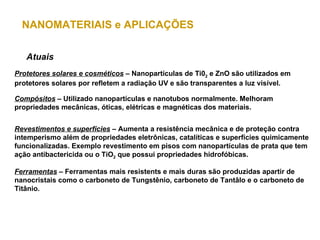 NANOMATERIAIS e APLICAÇÕES

   Atuais
Protetores solares e cosméticos – Nanopartículas de Ti02 e ZnO são utilizados em
protetores solares por refletem a radiação UV e são transparentes a luz visível.

Compósitos – Utilizado nanopartículas e nanotubos normalmente. Melhoram
propriedades mecânicas, óticas, elétricas e magnéticas dos materiais.


Revestimentos e superfícies – Aumenta a resistência mecânica e de proteção contra
intemperismo além de propriedades eletrônicas, catalíticas e superfícies quimicamente
funcionalizadas. Exemplo revestimento em pisos com nanopartículas de prata que tem
ação antibactericida ou o TiO2 que possui propriedades hidrofóbicas.

Ferramentas – Ferramentas mais resistents e mais duras são produzidas apartir de
nanocristais como o carboneto de Tungstênio, carboneto de Tantâlo e o carboneto de
Titânio.
 