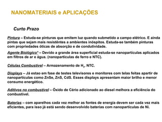 NANOMATERIAIS e APLICAÇÕES

   Curto Prazo
Pintura – Estuda-se pinturas que emitem luz quando submetido a campo elétrico. E ainda
pintas que sejam mais resistêntes a ambientes inóspitos. Estuda-se também pinturas
com propriedades óticas de absorção e de condutividade.
Agente Biológico* – Devido a grande área superficial estuda-se nanopartículas aplicados
em filtros de ar e água. (nanopartículas de ferro e NTC).

Células Combustível – Armazenamento de H2. NTC.

Displays – Já estao em fase de testes televisores e monitores com telas feitas apartir de
nanopartículas como ZnSe, ZnS, CdS. Esses displays apresentam maior brilho e menor
consumo energético.

Aditivos no combustível – Óxido de Cério adicionado ao diesel melhora a eficiência do
combustível.

Baterias – com aparelhos cada vez melhor as fontes de energia devem ser cada vez mais
eficientes, para isso já está sendo desenvolvido baterias com nanopartículas de Ni.
 