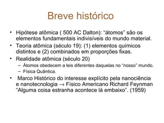 Breve histórico
• Hipótese atômica ( 500 AC Dalton): “átomos” são os
  elementos fundamentais indivisíveis do mundo material.
• Teoria atômica (século 19): (1) elementos químicos
  distintos e (2) combinados em proporções fixas.
• Realidade atômica (século 20)
    – Átomos obedecem a leis diferentes daquelas no “nosso” mundo.
    – Física Quântica.
•    Marco Histórico do interesse explícito pela nanociência
    e nanotecnologia → Físico Americano Richard Feynman
    “Alguma coisa estranha acontece lá embaixo”. (1959)
 