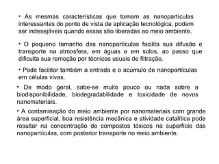 • As mesmas características que tornam as nanopartículas
interessantes do ponto de vista de aplicação tecnológica, podem
ser indesejáveis quando essas são liberadas ao meio ambiente.

• O pequeno tamanho das nanopartículas facilita sua difusão e
transporte na atmosfera, em águas e em solos, ao passo que
dificulta sua remoção por técnicas usuais de filtração.
• Pode facilitar também a entrada e o acúmulo de nanopartículas
em células vivas.
• De modo geral, sabe-se muito pouco ou nada sobre a
biodisponibilidade, biodegradabilidade e toxicidade de novos
nanomateriais.
• A contaminação do meio ambiente por nanomateriais com grande
área superficial, boa resistência mecânica e atividade catalítica pode
resultar na concentração de compostos tóxicos na superfície das
nanopartículas, com posterior transporte no meio ambiente.
 