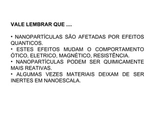 VALE LEMBRAR QUE ....

• NANOPARTÍCULAS SÃO AFETADAS POR EFEITOS
QUANTICOS.
• ESTES EFEITOS MUDAM O COMPORTAMENTO
ÓTICO, ELETRICO, MAGNÉTICO, RESISTÊNCIA.
• NANOPARTÍCULAS PODEM SER QUIMICAMENTE
MAIS REATIVAS.
• ALGUMAS VEZES MATERIAIS DEIXAM DE SER
INERTES EM NANOESCALA.
 