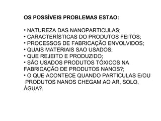 OS POSSÍVEIS PROBLEMAS ESTAO:

• NATUREZA DAS NANOPARTICULAS;
• CARACTERÍSTICAS DO PRODUTOS FEITOS;
• PROCESSOS DE FABRICAÇÃO ENVOLVIDOS;
• QUAIS MATERIAIS SAO USADOS;
• QUE REJEITO E PRODUZIDO;
• SÃO USADOS PRODUTOS TÓXICOS NA
FABRICAÇÃO DE PRODUTOS NANOS?;
• O QUE ACONTECE QUANDO PARTICULAS E/OU
 PRODUTOS NANOS CHEGAM AO AR, SOLO,
ÁGUA?.
 
