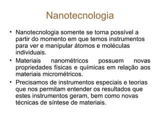 Nanotecnologia
• Nanotecnologia somente se torna possível a
  partir do momento em que temos instrumentos
  para ver e manipular átomos e moléculas
  individuais.
• Materiais    nanométricos     possuem    novas
  propriedades físicas e químicas em relação aos
  materiais micrométricos.
• Precisamos de instrumentos especiais e teorias
  que nos permitam entender os resultados que
  estes instrumentos geram, bem como novas
  técnicas de síntese de materiais.
 