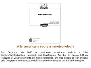 A lei americana sobre a nanotecnologia
Em Dezembro de 2003 o presidente americano assinou a 21st
CenturyNanotechnology Research and Development Act (Lei do Século XXI da
Pesquisa e Desenvolvimento em Nanotecnologia), um mês depois de ser enviada
pelo Congresso americano,onde foi aprovada em menos de um ano de tramitação.
 