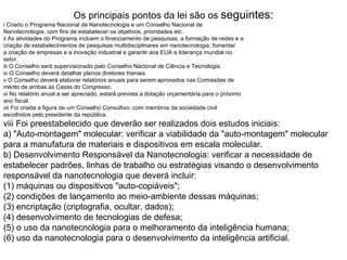 Os principais pontos da lei são os seguintes:
i Criado o Programa Nacional de Nanotecnologia e um Conselho Nacional de
Nanotecnologia, com fins de estabelecer os objetivos, prioridades etc.
ii As atividades do Programa incluem o financiamento de pesquisas, a formação de redes e a
criação de estabelecimentos de pesquisas multidisciplinares em nanotecnologia, fomentar
a criação de empresas e a inovação industrial e garantir aos EUA a liderança mundial no
setor.
iii O Conselho será supervisionado pelo Conselho Nacional de Ciência e Tecnologia.
iv O Conselho deverá detalhar planos diretores trienais.
v O Conselho deverá elaborar relatórios anuais para serem aprovados nas Comissões de
mérito de ambas as Casas do Congresso.
vi No relatório anual a ser apreciado, estará prevista a dotação orçamentária para o próximo
ano fiscal.
vii Foi criada a figura de um Conselho Consultivo, com membros da sociedade civil
escolhidos pelo presidente da república.
viii Foi preestabelecido que deverão ser realizados dois estudos iniciais:
a) "Auto-montagem" molecular: verificar a viabilidade da "auto-montagem" molecular
para a manufatura de materiais e dispositivos em escala molecular.
b) Desenvolvimento Responsável da Nanotecnologia: verificar a necessidade de
estabelecer padrões, linhas de trabalho ou estratégias visando o desenvolvimento
responsável da nanotecnologia que deverá incluir:
(1) máquinas ou dispositivos "auto-copiáveis";
(2) condições de lançamento ao meio-ambiente dessas máquinas;
(3) encriptação (criptografia, ocultar, dados);
(4) desenvolvimento de tecnologias de defesa;
(5) o uso da nanotecnologia para o melhoramento da inteligência humana;
(6) uso da nanotecnologia para o desenvolvimento da inteligência artificial.
 