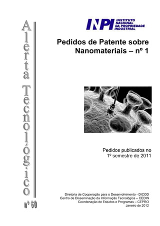 Pedidos de Patente sobre
Nanomateriais – nº 1
Pedidos publicados no
1º semestre de 2011
Diretoria de Cooperação para o Desenvolvimento - DICOD
Centro de Disseminação da Informação Tecnológica – CEDIN
Coordenação de Estudos e Programas – CEPRO
Janeiro de 2012
 