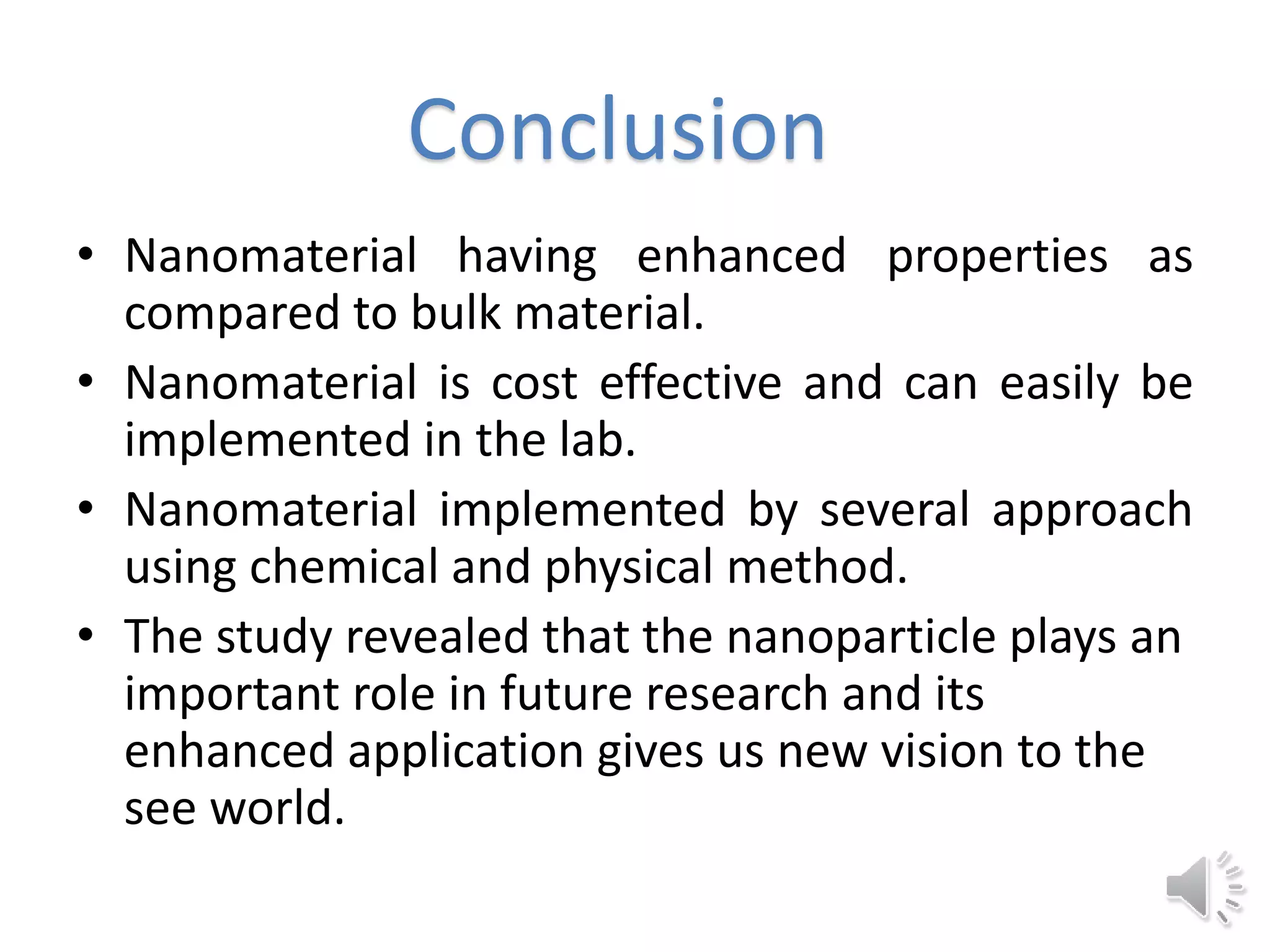 • Nanomaterial having enhanced properties as
compared to bulk material.
• Nanomaterial is cost effective and can easily be
implemented in the lab.
• Nanomaterial implemented by several approach
using chemical and physical method.
• The study revealed that the nanoparticle plays an
important role in future research and its
enhanced application gives us new vision to the
see world.
Conclusion
 