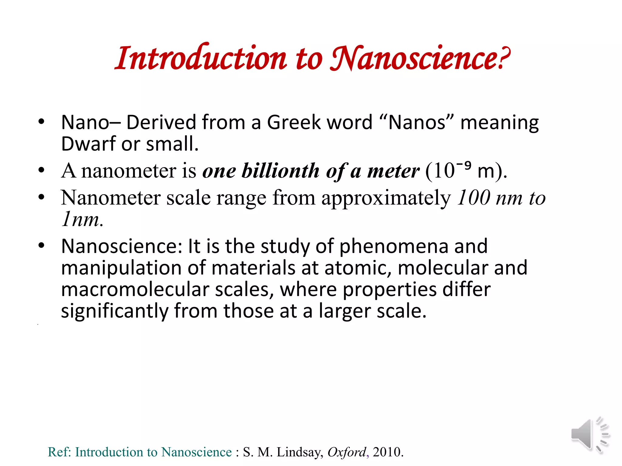Introduction to Nanoscience?
• Nano– Derived from a Greek word “Nanos” meaning
Dwarf or small.
• A nanometer is one billionth of a meter (10ˉ⁹ m).
• Nanometer scale range from approximately 100 nm to
1nm.
• Nanoscience: It is the study of phenomena and
manipulation of materials at atomic, molecular and
macromolecular scales, where properties differ
significantly from those at a larger scale.
•
Ref: Introduction to Nanoscience : S. M. Lindsay, Oxford, 2010.
 