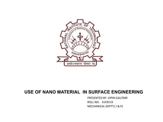 USE OF NANO MATERIAL IN SURFACE ENGINEERING 
PRESENTED BY- VIPIN GAUTAM 
ROLL NO- 3143519 
MECHANICAL DEPTT.( I & P) 
 