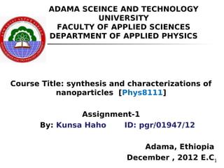 1
ADAMA SCEINCE AND TECHNOLOGY
UNIVERSITY
FACULTY OF APPLIED SCIENCES
DEPARTMENT OF APPLIED PHYSICS
Course Title: synthesis and characterizations of
nanoparticles [Phys8111]
Assignment-1
By: Kunsa Haho ID: pgr/01947/12
Adama, Ethiopia
December , 2012 E.C
 