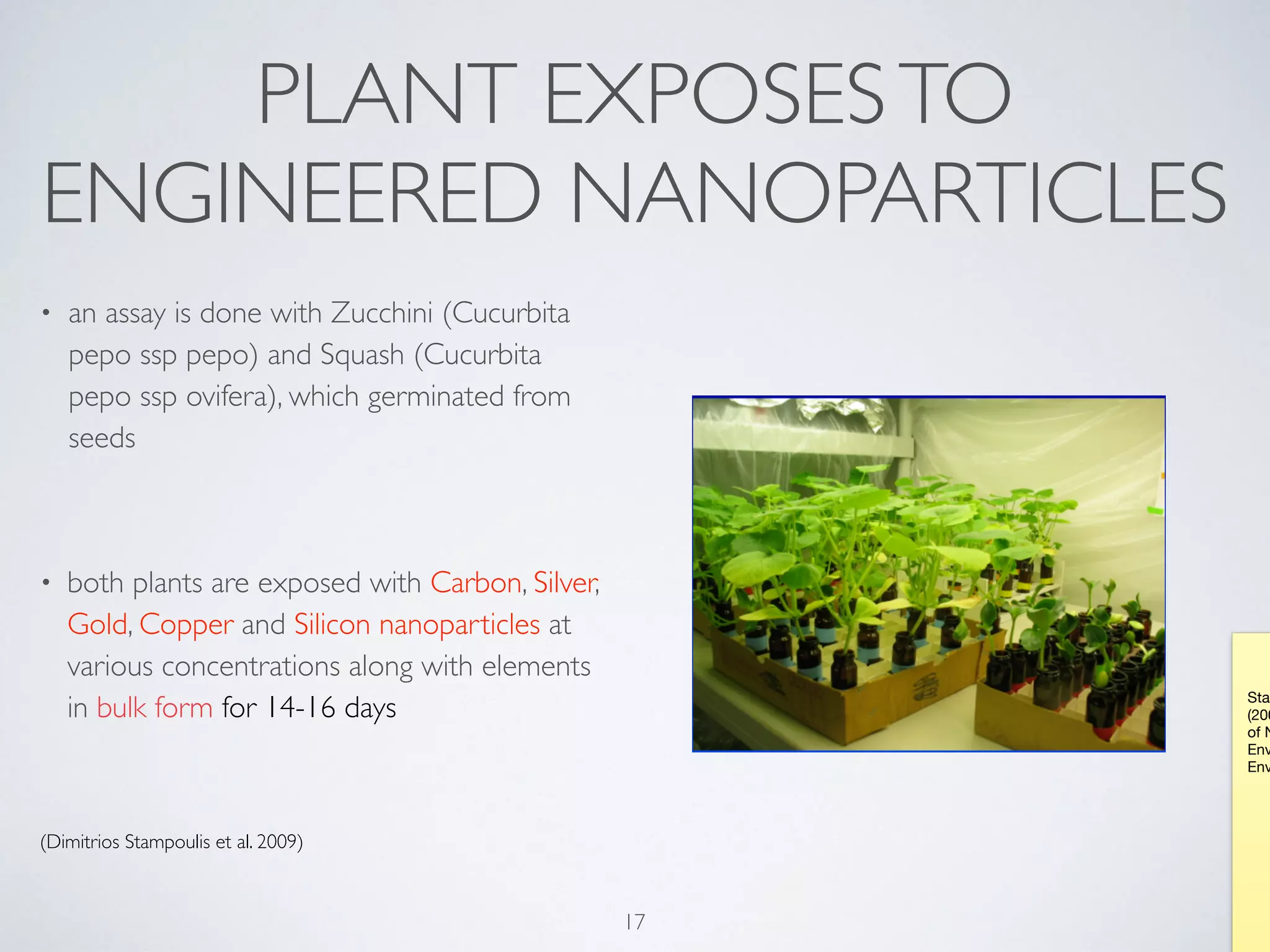 PLANT EXPOSESTO
ENGINEERED NANOPARTICLES
• an assay is done with Zucchini (Cucurbita
pepo ssp pepo) and Squash (Cucurbita
pepo ssp ovifera), which germinated from
seeds
• both plants are exposed with Carbon, Silver,
Gold, Copper and Silicon nanoparticles at
various concentrations along with elements
in bulk form for 14-16 days
(Dimitrios Stampoulis et al. 2009)
17
Stam
(200
of N
Env
Env
 