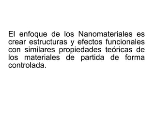 El enfoque de los Nanomateriales es
crear estructuras y efectos funcionales
con similares propiedades teóricas de
los materiales de partida de forma
controlada.
 