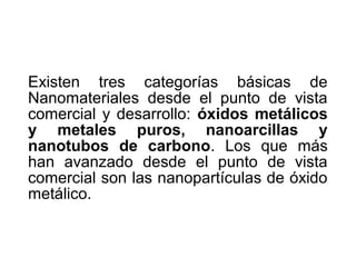 Existen tres categorías básicas de
Nanomateriales desde el punto de vista
comercial y desarrollo: óxidos metálicos
y metales puros, nanoarcillas y
nanotubos de carbono. Los que más
han avanzado desde el punto de vista
comercial son las nanopartículas de óxido
metálico.
 