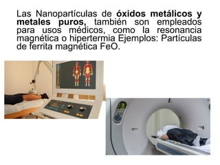 Las Nanopartículas de óxidos metálicos y
metales puros, también son empleados
para usos médicos, como la resonancia
magnética o hipertermia Ejemplos: Partículas
de ferrita magnética FeO.
 