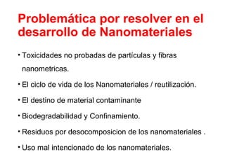 Problemática por resolver en el
desarrollo de Nanomateriales
• Toxicidades no probadas de partículas y fibras
nanometricas.
• El ciclo de vida de los Nanomateriales / reutilización.
• El destino de material contaminante
• Biodegradabilidad y Confinamiento.
• Residuos por desocomposicion de los nanomateriales .
• Uso mal intencionado de los nanomateriales.
 