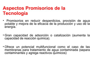 Aspectos Promisorios de la
Tecnología
• Promisorios en reducir desperdicios, provisión de agua
potable y mejora de la eficacia de la producción y uso de la
energía.
• Gran capacidad de adsorción o catalización (aumenta la
capacidad de reacción química).
• Ofrece un potencial multifuncional como el caso de las
membranas para tratamiento de agua contaminada (separa
contaminantes y agrega reactivos químicos)
 
