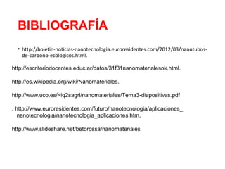 BIBLIOGRAFÍA
• http://boletin-noticias-nanotecnologia.euroresidentes.com/2012/03/nanotubos-
de-carbono-ecologicos.html.
http://escritoriodocentes.educ.ar/datos/31f31nanomaterialesok.html.
http://es.wikipedia.org/wiki/Nanomateriales.
http://www.uco.es/~iq2sagrl/nanomateriales/Tema3-diapositivas.pdf
. http://www.euroresidentes.com/futuro/nanotecnologia/aplicaciones_
nanotecnologia/nanotecnologia_aplicaciones.htm.
http://www.slideshare.net/betorossa/nanomateriales
 