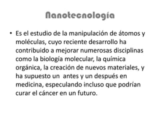 Nanotecnología
• Es el estudio de la manipulación de átomos y
  moléculas, cuyo reciente desarrollo ha
  contribuido a mejorar numerosas disciplinas
  como la biología molecular, la química
  orgánica, la creación de nuevos materiales, y
  ha supuesto un antes y un después en
  medicina, especulando incluso que podrían
  curar el cáncer en un futuro.
 