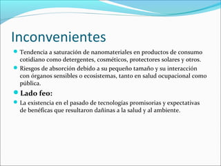 Inconvenientes
 Tendencia a saturación de nanomateriales en productos de consumo
  cotidiano como detergentes, cosméticos, protectores solares y otros.
 Riesgos de absorción debido a su pequeño tamaño y su interacción
  con órganos sensibles o ecosistemas, tanto en salud ocupacional como
  pública.
Lado feo:
 La existencia en el pasado de tecnologías promisorias y expectativas
  de benéficas que resultaron dañinas a la salud y al ambiente.
 