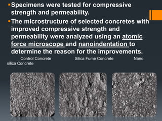 Specimens were tested for compressive 
strength and permeability. 
The microstructure of selected concretes with 
improved compressive strength and 
permeability were analyzed using an atomic 
force microscope and nanoindentation to 
determine the reason for the improvements. 
Control Concrete Silica Fume Concrete Nano 
silica Concrete 
 