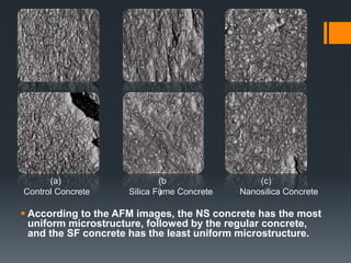 (a) (b 
) 
(c) 
Control Concrete Silica Fume Concrete Nanosilica Concrete 
 According to the AFM images, the NS concrete has the most 
uniform microstructure, followed by the regular concrete, 
and the SF concrete has the least uniform microstructure. 
 